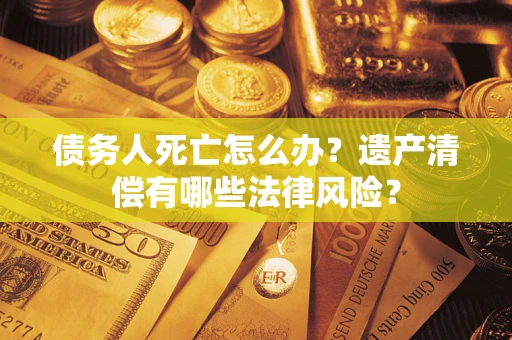 北京债务人死亡怎么办？遗产清偿有哪些法律风险？