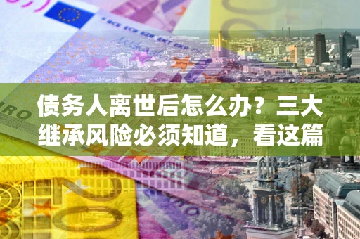 北京债务人离世后怎么办？三大继承风险必须知道，看这篇就够了