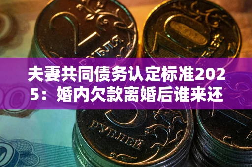 北京夫妻共同债务认定标准2025：婚内欠款离婚后谁来还？