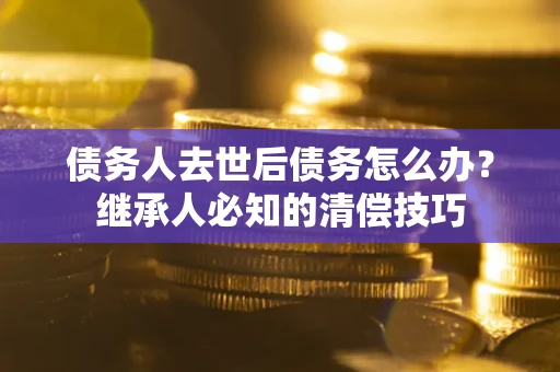 北京债务人去世后债务怎么办？继承人必知的清偿技巧